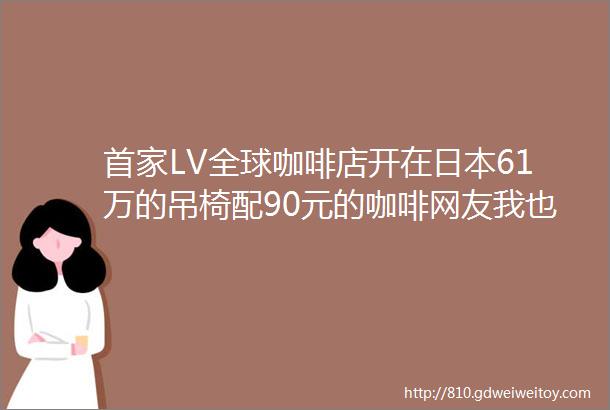 首家LV全球咖啡店开在日本61万的吊椅配90元的咖啡网友我也能去LV凡尔赛了